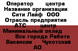 Оператор Call-центра › Название организации ­ Сити Лайф, ООО › Отрасль предприятия ­ АТС, call-центр › Минимальный оклад ­ 24 000 - Все города Работа » Вакансии   . Чукотский АО